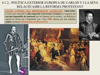 4.1.2.- POLÍTICA EXTERIOR EUROPEA DE CARLOS V I LA SEVA
RELACIÓ AMB LA REFORMA PROTESTANT
LLUITA CONTRA ELS PROTESTANTS ALEMANYS (1545-1555).
L’esforç per mantenir la idea imperial (Universitas Cristiana) va suposar una
carrega impossible de mantenir per les finances de la corona i, en definitiva,
suposà un fracàs per l’emperador que, l’any 1556, afectat per una malaltia,
abdicà totalment (abdicacions de Brussel·les).
 