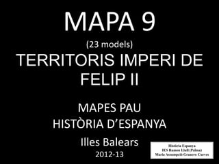 MAPA 9
(23 models)
TERRITORIS IMPERI DE
FELIP II
MAPES PAU
HISTÒRIA D’ESPANYA
Illes Balears
2012-13
Història Espanya
IES Ramon Llull (Palma)
Maria Assumpció Granero Cueves
 