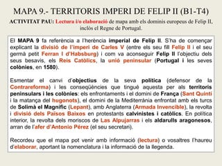 MAPA 9.- TERRITORIS IMPERI DE FELIP II (B1-T4)
ACTIVITAT PAU: Lectura i/o elaboració de mapa amb els dominis europeus de Felip II,
inclòs el Regne de Portugal.
El MAPA 9 fa referència a l’herència imperial de Felip II. S’ha de començar
explicant la divisió de l’imperi de Carles V (entre els seu fill Felip II i el seu
germà petit Ferran I d’Habsburg) i com va aconseguir Felip II l’objectiu dels
seus besavis, els Reis Catòlics, la unió peninsular (Portugal i les seves
colònies, en 1580).
Esmentar el canvi d’objectius de la seva política (defensor de la
Contrareforma) i les conseqüències que tingué aquesta per als territoris
peninsulars i les colònies: els enfrontaments i el domini de França (Sant Quintí
i la matança del hugonots), el domini de la Mediterrània enfrontat amb els turcs
de Solimà el Magnífic (Lepant), amb Anglaterra (Armada Invencible), la revolta
i divisió dels Països Baixos en protestants calvinistes i catòlics. En política
interior, la revolta dels moriscos de Las Alpujarras i els aldarulls aragonesos,
arran de l’afer d’Antonio Pérez (el seu secretari).
Recordeu que el mapa pot venir amb informació (lectura) o vosaltres l’haureu
d’elaborar, aportant la nomenclatura i la informació de la llegenda.
 