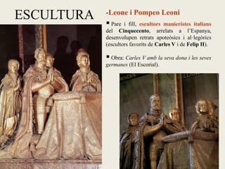 ESCULTURA -Leone i Pompeo Leoni
 Pare i fill, escultors manieristes italians
del Cinquecento, arrelats a l’Espanya,
desenvolupen retrats apoteòsics i al·legòrics
(escultors favorits de Carles V i de Felip II).
 Obra: Carles V amb la seva dona i les seves
germanes (El Escorial).
 