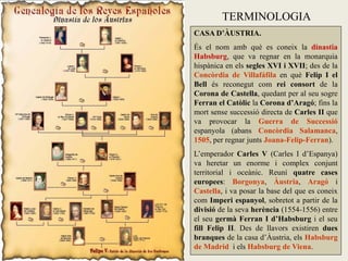 TERMINOLOGIA
CASA D’ÀUSTRIA.
És el nom amb què es coneix la dinastia
Habsburg, que va regnar en la monarquia
hispànica en els segles XVI i XVII; des de la
Concòrdia de Villafáfila en què Felip I el
Bell és reconegut com rei consort de la
Corona de Castella, quedant per al seu sogre
Ferran el Catòlic la Corona d’Aragó; fins la
mort sense successió directa de Carles II que
va provocar la Guerra de Successió
espanyola (abans Concòrdia Salamanca,
1505, per regnar junts Joana-Felip-Ferran).
L’emperador Carles V (Carles I d’Espanya)
va heretar un enorme i complex conjunt
territorial i oceànic. Reuní quatre cases
europees: Borgonya, Àustria, Aragó i
Castella, i va posar la base del que es coneix
com Imperi espanyol, sobretot a partir de la
divisió de la seva herència (1554-1556) entre
el seu germà Ferran I d’Habsburg i el seu
fill Felip II. Des de llavors existiren dues
branques de la casa d’Àustria, els Habsburg
de Madrid i els Habsburg de Viena.
 