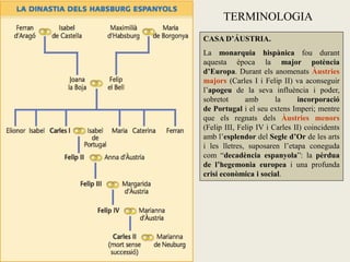 CASA D’ÁUSTRIA.
La monarquia hispànica fou durant
aquesta època la major potència
d’Europa. Durant els anomenats Àustries
majors (Carles I i Felip II) va aconseguir
l’apogeu de la seva influència i poder,
sobretot amb la incorporació
de Portugal i el seu extens Imperi; mentre
que els regnats dels Àustries menors
(Felip III, Felip IV i Carles II) coincidents
amb l’esplendor del Segle d’Or de les arts
i les lletres, suposaren l’etapa coneguda
com “decadència espanyola”: la pèrdua
de l’hegemonia europea i una profunda
crisi econòmica i social.
TERMINOLOGIA
 