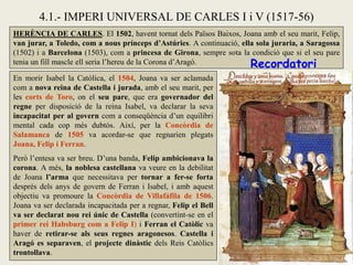 En morir Isabel la Catòlica, el 1504, Joana va ser aclamada
com a nova reina de Castella i jurada, amb el seu marit, per
les corts de Toro, on el seu pare, que era governador del
regne per disposició de la reina Isabel, va declarar la seva
incapacitat per al govern com a conseqüència d’un equilibri
mental cada cop més dubtós. Així, per la Concòrdia de
Salamanca de 1505 va acordar-se que regnarien plegats
Joana, Felip i Ferran.
Però l’entesa va ser breu. D’una banda, Felip ambicionava la
corona. A més, la noblesa castellana va veure en la debilitat
de Joana l’arma que necessitava per tornar a fer-se forta
després dels anys de govern de Ferran i Isabel, i amb aquest
objectiu va promoure la Concòrdia de Villafáfila de 1506.
Joana va ser declarada incapacitada per a regnar, Felip el Bell
va ser declarat nou rei únic de Castella (convertint-se en el
primer rei Habsburg com a Felip I) i Ferran el Catòlic va
haver de retirar-se als seus regnes aragonesos. Castella i
Aragó es separaven, el projecte dinàstic dels Reis Catòlics
trontollava.
HERÈNCIA DE CARLES. El 1502, havent tornat dels Països Baixos, Joana amb el seu marit, Felip,
van jurar, a Toledo, com a nous prínceps d’Astúries. A continuació, ella sola juraria, a Saragossa
(1502) i a Barcelona (1503), com a princesa de Girona, sempre sota la condició que si el seu pare
tenia un fill mascle ell seria l’hereu de la Corona d’Aragó.
4.1.- IMPERI UNIVERSAL DE CARLES I i V (1517-56)
Recordatori
 