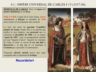 HERÈNCIA DE CARLES. Però, el regnat del
primer Habsburg va ser breu.
Felip I el Bell, l’espòs de la reina Joana, moria
sobtadament a Burgos el setembre de 1506
entre rumors d’enverinament mai esclarits.
La mort del marit va agreujar l’equilibri
psíquic de Joana, donant lloc a un episodi que
explica la seva bogeria: una processó que va
començar el desembre de 1506 i es va acabar
l’agost de 1507, i que va protagonitzar induïda
per una “bogeria d’amor”. Seguint les voluntats
de Felip, la reina va enviar el cor del Bell a
Brussel·les i el seu cos el va traslladar a
Granada per a procedir a l’enterrament.
D’aquesta afecció mental prové que sigui
coneguda amb el sobrenom de la Boja.
4.1.- IMPERI UNIVERSAL DE CARLES I i V (1517-56)
Recordatori
 