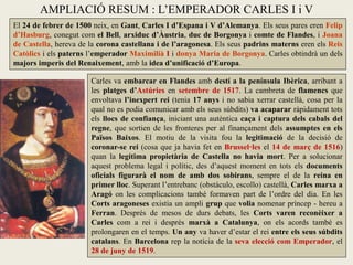 AMPLIACIÓ RESUM : L’EMPERADOR CARLES I i V
El 24 de febrer de 1500 neix, en Gant, Carles I d’Espana i V d’Alemanya. Els seus pares eren Felip
d’Hasburg, conegut com el Bell, arxiduc d’Àustria, duc de Borgonya i comte de Flandes, i Joana
de Castella, hereva de la corona castellana i de l’aragonesa. Els seus padrins materns eren els Reis
Catòlics i els paterns l’emperador Maximilià I i donya Maria de Borgonya. Carles obtindrà un dels
majors imperis del Renaixement, amb la idea d’unificació d’Europa.
Carles va embarcar en Flandes amb destí a la península Ibèrica, arribant a
les platges d’Astúries en setembre de 1517. La cambreta de flamencs que
envoltava l’inexpert rei (tenia 17 anys i no sabia xerrar castellà, cosa per la
qual no es podia comunicar amb els seus súbdits) va acaparar ràpidament tots
els llocs de confiança, iniciant una autèntica caça i captura dels cabals del
regne, que sortien de les fronteres per al finançament dels assumptes en els
Països Baixos. El motiu de la visita fou la legitimació de la decisió de
coronar-se rei (cosa que ja havia fet en Brussel·les el 14 de març de 1516)
quan la legítima propietària de Castella no havia mort. Per a solucionar
aquest problema legal i polític, des d’aquest moment en tots els documents
oficials figurarà el nom de amb dos sobirans, sempre el de la reina en
primer lloc. Superant l’entrebanc (obstáculo, escollo) castellà, Carles marxa a
Aragó on les complicacions també formaven part de l’ordre del dia. En les
Corts aragoneses existia un ampli grup que volia nomenar príncep - hereu a
Ferran. Després de mesos de durs debats, les Corts varen reconèixer a
Carles com a rei i després marxà a Catalunya, on els acords també es
prolongaren en el temps. Un any va haver d’estar el rei entre els seus súbdits
catalans. En Barcelona rep la notícia de la seva elecció com Emperador, el
28 de juny de 1519.
 