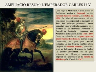 AMPLIACIÓ RESUM: L’EMPERADOR CARLES I i V
Camí cap a Alemanya, Carles escala en
Anglaterra, arriba a Aquisgrà on fou
coronat Rei dels Romans, en octubre de
1520. En rebre el nomenament, el nou
emperador es compromet a mantenir els
drets dels prínceps, preservar l’ordre
imperial, emprar oficials alemanys en el
interior de les fronteres, restaurar el
Consell de Regència i convocar una
Assemblea dels Estats. Entre 1521 i 1544
Carles es va involucrar en quatre guerres
amb Francesc I de França, guerres en què
l’emperador, en gran part, sortirà
victoriós. Un nou front de conflicte afecta
l’Imperi, la reforma luterana, convertint-
se en un dels majors fracassos de Carles.
La qüestió protestant serà un greu
problema en Alemanya, aconseguint
imposar-se l’emperador en la batalla de
Mühlberg (24 d’abril de 1547).
 