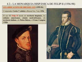4.2.- LA MONARQUIA HISPÀNICA DE FELIP II (1556-98)
LES ABDICACIONS DE BRUSSEL·LES (1555-56).
L’emperador Carles V abdicà a Brussel·les, l’any 1556.
El seu fill Felip II heretà els territoris hispànics, les
colònies americanes, ciutats nord-africanes, els
territoris italians, els Països Baixos, el Franc Comptat
i Milà.
 