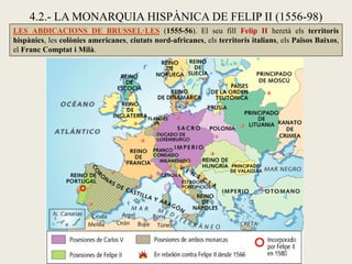 4.2.- LA MONARQUIA HISPÀNICA DE FELIP II (1556-98)
LES ABDICACIONS DE BRUSSEL·LES (1555-56). El seu fill Felip II heretà els territoris
hispànics, les colònies americanes, ciutats nord-africanes, els territoris italians, els Països Baixos,
el Franc Comptat i Milà.
 