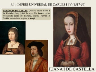 JUANA I DE CASTELLA
4.1.- IMPERI UNIVERSAL DE CARLES I i V (1517-56)
HERÈNCIA DE CARLES. Quan va morir Isabel I
de Castella, l’any 1504, la seva filla Joana va ser
proclamada reina de Castella, mentre Ferran el
Catòlic va continuar regnant a Aragó.
 