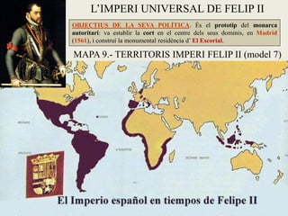 L’IMPERI UNIVERSAL DE FELIP II
OBJECTIUS DE LA SEVA POLÍTICA. És el prototip del monarca
autoritari: va establir la cort en el centre dels seus dominis, en Madrid
(1561), i construí la monumental residència d’ El Escorial.
MAPA 9.- TERRITORIS IMPERI FELIP II (model 7)
 