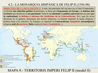 4.2.- LA MONARQUIA HISPÀNICA DE FELIP II (1556-98)
OBJECTIUS DE LA SEVA POLÍTICA. A més, del patrimoni del seu pare (no el títol d’emperador)
va heretar dos objectius polítics fonamentals: la lluita per l’hegemonia en Europa i la defensa dels
territoris que formaven el seu patrimoni. Felip II va substituir la política universal del seu pare per
la confessional, la defensa a ultrança del catolicisme de la Contrareforma. Tot i que les seves
decisions no es guiaren, únicament, per motius religiosos, va intentar mantenir la unitat religiosa i
política front a les minories. En Espanya va impulsar la Contrareforma (Inquisició, intransigència
religiosa amb els moriscos, lluita contra els turcs i la pirateria...).
MAPA 9.- TERRITORIS IMPERI FELIP II (model 8)
 