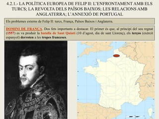 4.2.1.- LA POLÍTICA EUROPEA DE FELIP II: L’ENFRONTAMENT AMB ELS
TURCS; LA REVOLTA DELS PAÏSOS BAIXOS; LES RELACIONS AMB
ANGLATERRA; L’ANNEXIÓ DE PORTUGAL
Els problemes externs de Felip II: turcs, França, Països Baixos i Anglaterra.
DOMINI DE FRANÇA. Dos fets importants a destacar. El primer és que, al principi del seu regnat
(1557) es va produir la batalla de Sant Quintí (10 d’agost, dia de sant Llorenç), els terços (exèrcit
espanyol) derroten a les tropes franceses.
 