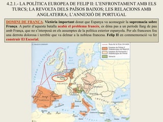 4.2.1.- LA POLÍTICA EUROPEA DE FELIP II: L’ENFRONTAMENT AMB ELS
TURCS; LA REVOLTA DELS PAÏSOS BAIXOS; LES RELACIONS AMB
ANGLATERRA; L’ANNEXIÓ DE PORTUGAL
DOMINI DE FRANÇA. Victòria important donat que Espanya va aconseguir la supremacia sobre
França. A partir d’aquesta batalla acabà el problema francès, es dóna pas a un període llarg de pau
amb França, que no s’interposà en els assumptes de la política exterior espanyola. Per als francesos fou
una derrota dolorosa i terrible que va delmar a la noblesa francesa. Felip II en commemoració va fer
construir El Escorial.
 