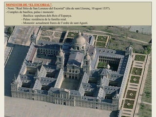 MONESTIR DE “EL ESCORIAL”.
- Nom: “Real Sitio de San Lorenzo del Escorial” (dia de sant Llorenç, 10 agost 1557).
- Complex de basílica, palau i monestir:
- Basílica: sepultura dels Reis d’Espanya.
- Palau: residència de la família reial.
- Monestir: actualment frares de l’ordre de sant Agustí.
 
