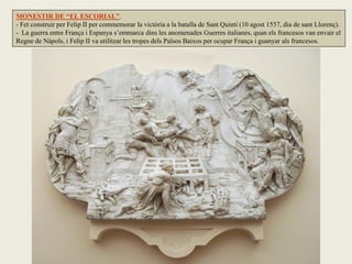 MONESTIR DE “EL ESCORIAL”.
- Fet construir per Felip II per commemorar la victòria a la batalla de Sant Quintí (10 agost 1557, dia de sant Llorenç).
- La guerra entre França i Espanya s’emmarca dins les anomenades Guerres italianes, quan els francesos van envair el
Regne de Nàpols, i Felip II va utilitzar les tropes dels Països Baixos per ocupar França i guanyar als francesos.
 