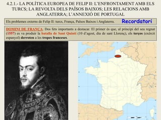 4.2.1.- LA POLÍTICA EUROPEA DE FELIP II: L’ENFRONTAMENT AMB ELS
TURCS; LA REVOLTA DELS PAÏSOS BAIXOS; LES RELACIONS AMB
ANGLATERRA; L’ANNEXIÓ DE PORTUGAL
Els problemes externs de Felip II: turcs, França, Països Baixos i Anglaterra.
DOMINI DE FRANÇA. Dos fets importants a destacar. El primer és que, al principi del seu regnat
(1557) es va produir la batalla de Sant Quintí (10 d’agost, dia de sant Llorenç), els terços (exèrcit
espanyol) derroten a les tropes franceses.
Recordatori
 