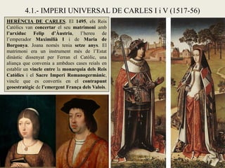 4.1.- IMPERI UNIVERSAL DE CARLES I i V (1517-56)
HERÈNCIA DE CARLES. El 1495, els Reis
Catòlics van concertar el seu matrimoni amb
l’arxiduc Felip d’Àustria, l’hereu de
l’emperador Maximilià I i de Maria de
Borgonya. Joana només tenia setze anys. El
matrimoni era un instrument més de l’Estat
dinàstic dissenyat per Ferran el Catòlic, una
aliança que convenia a ambdues cases reials en
establir un vincle entre la monarquia dels Reis
Catòlics i el Sacre Imperi Romanogermànic,
vincle que es convertís en el contrapunt
geoestratègic de l’emergent França dels Valois.
 