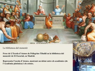 La biblioteca del monestir
Fresc de L’Escola d’Atenes de Pellegrino Tibaldi en la biblioteca del
monestir de El Escorial, en Madrid.
Representa l’escola d’Atenes, mostrant un debat entre els acadèmics (de
l’Acadèmia platònica) i els estoics.
 