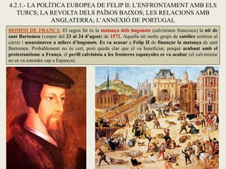 4.2.1.- LA POLÍTICA EUROPEA DE FELIP II: L’ENFRONTAMENT AMB ELS
TURCS; LA REVOLTA DELS PAÏSOS BAIXOS; LES RELACIONS AMB
ANGLATERRA; L’ANNEXIÓ DE PORTUGAL
DOMINI DE FRANÇA. El segon fet és la matança dels hugonots (calvinistes francesos) la nit de
sant Bartomeu (vespre del 23 al 24 d’agost) de 1572. Aquella nit molts grups de catòlics sortiren al
carrer i assassinaren a milers d’hugonots. Es va acusar a Felip II de finançar la matança de sant
Bartomeu. Probablement no és cert, però queda clar que el va beneficiar, perquè acabant amb el
protestantisme a França, el perill calvinista a les fronteres espanyoles es va acabar (el calvinisme
no es va estendre cap a Espanya).
 