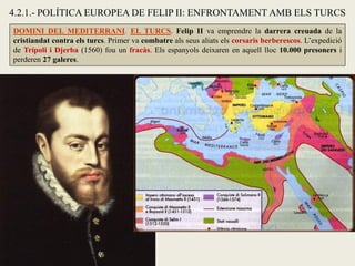 4.2.1.- POLÍTICA EUROPEA DE FELIP II: ENFRONTAMENT AMB ELS TURCS
DOMINI DEL MEDITERRANI. EL TURCS. Felip II va emprendre la darrera creuada de la
cristiandat contra els turcs. Primer va combatre als seus aliats els corsaris berberescos. L’expedició
de Trípoli i Djerba (1560) fou un fracàs. Els espanyols deixaren en aquell lloc 10.000 presoners i
perderen 27 galeres.
 