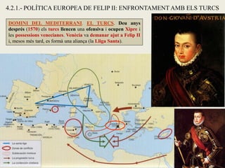 4.2.1.- POLÍTICA EUROPEA DE FELIP II: ENFRONTAMENT AMB ELS TURCS
DOMINI DEL MEDITERRANI. EL TURCS. Deu anys
després (1570) els turcs llencen una ofensiva i ocupen Xipre i
les possessions venecianes. Venècia va demanar ajut a Felip II
i, mesos més tard, es formà una aliança (la Lliga Santa).
 