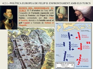 4.2.1.- POLÍTICA EUROPEA DE FELIP II: ENFRONTAMENT AMB ELS TURCS
DOMINI DEL MEDITERRANI. EL
TURCS. El 7 d’octubre de l’any 1571,
l’esquadra de l’armada espanyola amb
l’ajuda de Venècia i del Papat (la Lliga
Santa), comandada per don Joan
d’Àustria, derrotà a la batalla naval al
golf Lepant a l’armada de Solimà el
Magnífic.
 
