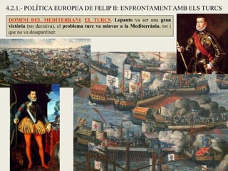 4.2.1.- POLÍTICA EUROPEA DE FELIP II: ENFRONTAMENT AMB ELS TURCS
DOMINI DEL MEDITERRANI. EL TURCS. Lepanto va ser una gran
victòria (no decisiva), el problema turc va minvar a la Mediterrània, tot i
que no va desaparèixer.
 