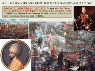4.2.1.- POLÍTICA EUROPEA DE FELIP II: ENFRONTAMENT AMB ELS TURCS
DOMINI DEL MEDITERRANI. EL TURCS. En agost de 1580, l’imperi
turc va signar un acord amb Espanya. Va suposar la fi d’una guerra secular.
El Mediterrani deixava de ser el centre del món europeu i l’atenció de les
grans potències es dirigia més cap a l’Atlàntic.
 