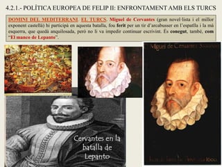4.2.1.- POLÍTICA EUROPEA DE FELIP II: ENFRONTAMENT AMB ELS TURCS
DOMINI DEL MEDITERRANI. EL TURCS. Miguel de Cervantes (gran novel·lista i el millor
exponent castellà) hi participà en aquesta batalla, fou ferit per un tir d’arcabusser en l’espatlla i la mà
esquerra, que quedà anquilosada, però no li va impedir continuar escrivint. És conegut, també, com
“El manco de Lepanto”.
 
