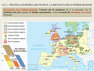 4.2.1.- POLÍTICA EUROPEA DE FELIP II: LA REVOLTA DELS PAÏSOS BAIXOS
REVOLTES ALS PAÏSOS BAIXOS. Constant niu de problemes per a la monarquia, fou el
problema més greu, perquè als desitjos autonomistes, s’unia l’extensió del calvinisme en el nord
(Holanda).
 