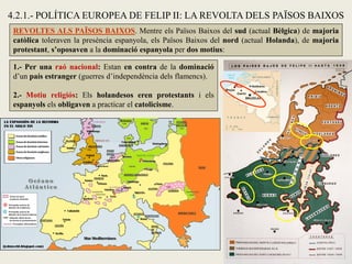 REVOLTES ALS PAÏSOS BAIXOS. Mentre els Països Baixos del sud (actual Bèlgica) de majoria
catòlica toleraven la presència espanyola, els Països Baixos del nord (actual Holanda), de majoria
protestant, s’oposaven a la dominació espanyola per dos motius:
1.- Per una raó nacional: Estan en contra de la dominació
d’un país estranger (guerres d’independència dels flamencs).
2.- Motiu religiós: Els holandesos eren protestants i els
espanyols els obligaven a practicar el catolicisme.
4.2.1.- POLÍTICA EUROPEA DE FELIP II: LA REVOLTA DELS PAÏSOS BAIXOS
 