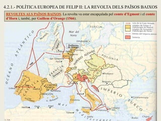 REVOLTES ALS PAÏSOS BAIXOS. La revolta va estar encapçalada pel comte d’Egmont i el comte
d’Horn i, també, per Guillem d’Orange (1566).
4.2.1.- POLÍTICA EUROPEA DE FELIP II: LA REVOLTA DELS PAÏSOS BAIXOS
 