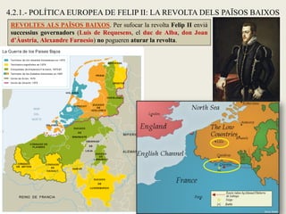 REVOLTES ALS PAÏSOS BAIXOS. Per sufocar la revolta Felip II envià
successius governadors (Luís de Requesens, el duc de Alba, don Joan
d’Àustria, Alexandre Farnesio) no pogueren aturar la revolta.
4.2.1.- POLÍTICA EUROPEA DE FELIP II: LA REVOLTA DELS PAÏSOS BAIXOS
 