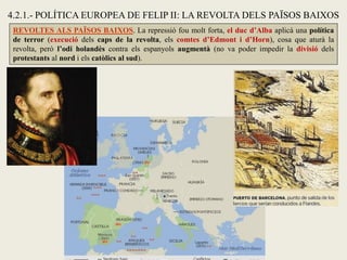 REVOLTES ALS PAÏSOS BAIXOS. La repressió fou molt forta, el duc d’Alba aplicà una política
de terror (execució dels caps de la revolta, els comtes d’Edmont i d’Horn), cosa que aturà la
revolta, però l’odi holandès contra els espanyols augmentà (no va poder impedir la divisió dels
protestants al nord i els catòlics al sud).
4.2.1.- POLÍTICA EUROPEA DE FELIP II: LA REVOLTA DELS PAÏSOS BAIXOS
 