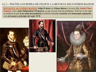 REVOLTES ALS PAÏSOS BAIXOS. Felip II deixà els Països Baixos a la seva filla, Isabel Clara
Eugènia, com a país independent d’Espanya, ja que era una font de problemes. Però ho va fer amb
la condició de què si no tenia descendència el territori holandès tornaria a la monarquia espanyola,
com així passà a principis del segle XVII.
4.2.1.- POLÍTICA EUROPEA DE FELIP II: LA REVOLTA DELS PAÏSOS BAIXOS
 