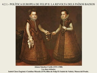 Alonso Sánchez Coello (1531-1588)
Les dues infantes
Isabel Clara Eugènia i Catalina Micaela (1570, filles de Felip II i Isabel de Valois). Museu del Prado.
4.2.1.- POLÍTICA EUROPEA DE FELIP II: LA REVOLTA DELS PAÏSOS BAIXOS
 