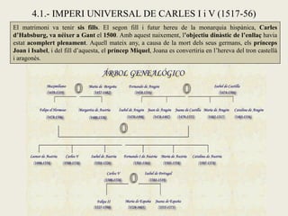 El matrimoni va tenir sis fills. El segon fill i futur hereu de la monarquia hispànica, Carles
d’Habsburg, va néixer a Gant el 1500. Amb aquest naixement, l’objectiu dinàstic de l’enllaç havia
estat acomplert plenament. Aquell mateix any, a causa de la mort dels seus germans, els prínceps
Joan i Isabel, i del fill d’aquesta, el príncep Miquel, Joana es convertiria en l’hereva del tron castellà
i aragonès.
4.1.- IMPERI UNIVERSAL DE CARLES I i V (1517-56)
 