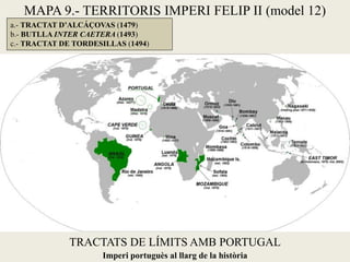 TRACTATS DE LÍMITS AMB PORTUGAL
a.- TRACTAT D’ALCÁÇOVAS (1479)
b.- BUTLLA INTER CAETERA (1493)
c.- TRACTAT DE TORDESILLAS (1494)
Imperi portuguès al llarg de la història
MAPA 9.- TERRITORIS IMPERI FELIP II (model 12)
 