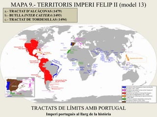 TRACTATS DE LÍMITS AMB PORTUGAL
a.- TRACTAT D’ALCÁÇOVAS (1479)
b.- BUTLLA INTER CAETERA (1493)
c.- TRACTAT DE TORDESILLAS (1494)
Imperi portuguès al llarg de la història
MAPA 9.- TERRITORIS IMPERI FELIP II (model 13)
 