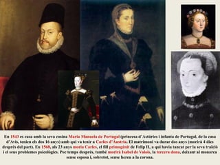 En 1543 es casa amb la seva cosina Maria Manuela de Portugal (princesa d’Astúries i infanta de Portugal, de la casa
d’Avis, tenien els dos 16 anys) amb qui va tenir a Carles d’Àustria. El matrimoni va durar dos anys (morirà 4 dies
després del part). En 1568, als 23 anys moria Carles, el fill primogènit de Felip II, a qui havia tancat per la seva traïció
i el seus problemes psicològics. Poc temps després, també morirà Isabel de Valois, la tercera dona, deixant al monarca
sense esposa i, sobretot, sense hereu a la corona.
 