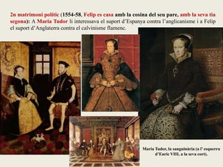 Maria Tudor, la sanguinària (a l’ esquerra
d’Enric VIII, a la seva cort).
2n matrimoni polític (1554-58, Felip es casa amb la cosina del seu pare, amb la seva tia
segona): A Maria Tudor li interessava el suport d’Espanya contra l’anglicanisme i a Felip
el suport d’Anglaterra contra el calvinisme flamenc.
 