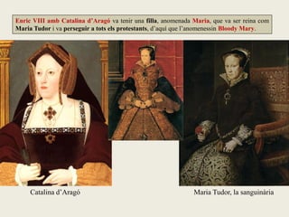 Enric VIII amb Catalina d’Aragó va tenir una filla, anomenada Maria, que va ser reina com
Maria Tudor i va perseguir a tots els protestants, d’aquí que l’anomenessin Bloody Mary.
Catalina d’Aragó Maria Tudor, la sanguinària
 