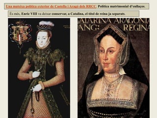 És més, Enric VIII va deixar conservar, a Catalina, el títol de reina ja separats.
Una mateixa política exterior de Castella i Aragó dels RRCC. Política matrimonial d’enllaços.
 