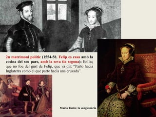 Maria Tudor, la sanguinària
2n matrimoni polític (1554-58, Felip es casa amb la
cosina del seu pare, amb la seva tia segona): Enllaç
que no fou del gust de Felip, que va dir: “Parto hacia
Inglaterra como el que parte hacia una cruzada”.
 