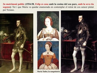 Maria Tudor, la sanguinària
2n matrimoni polític (1554-58, Felip es casa amb la cosina del seu pare, amb la seva tia
segona): Tot i que Maria va quedar enamorada en contemplar el retrat de cos sencer pintat
per Tiziano.
 
