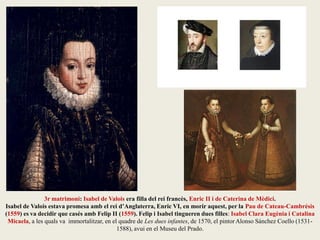 3r matrimoni: Isabel de Valois era filla del rei francès, Enric II i de Caterina de Mèdici.
Isabel de Valois estava promesa amb el rei d’Anglaterra, Enric VI, en morir aquest, per la Pau de Cateau-Cambrésis
(1559) es va decidir que casés amb Felip II (1559). Felip i Isabel tingueren dues filles: Isabel Clara Eugènia i Catalina
Micaela, a les quals va immortalitzar, en el quadre de Les dues infantes, de 1570, el pintor Alonso Sánchez Coello (1531-
1588), avui en el Museu del Prado.
 