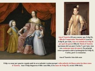 Felip va casar per quarta vegada amb la seva neboda i cosina perquè volia enfortir els llaços entre les dues cases
d’Àustria. Ana i Felip tingueren 4 fills i una filla, és la mare de Felip III, rei de 1598-1621.
Ana d’Àustria (20 anys menor que Felip II),
filla de l’emperador Maximilià II (cosí de
Felip II, per tant, Ana era neboda de Felip II
per part de pare) i filla de Maria d’Àustria
(germana del seu pare Carles V, per tant, Ana
era cosina per part de mare). En principi
estava promesa amb el primogènit de Felip II,
Carles, però va renunciar.
Ana d’Àustria i dos dels seus
 