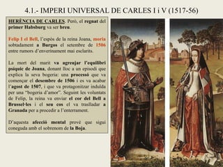 HERÈNCIA DE CARLES. Però, el regnat del
primer Habsburg va ser breu.
Felip I el Bell, l’espòs de la reina Joana, moria
sobtadament a Burgos el setembre de 1506
entre rumors d’enverinament mai esclarits.
La mort del marit va agreujar l’equilibri
psíquic de Joana, donant lloc a un episodi que
explica la seva bogeria: una processó que va
començar el desembre de 1506 i es va acabar
l’agost de 1507, i que va protagonitzar induïda
per una “bogeria d’amor”. Seguint les voluntats
de Felip, la reina va enviar el cor del Bell a
Brussel·les i el seu cos el va traslladar a
Granada per a procedir a l’enterrament.
D’aquesta afecció mental prové que sigui
coneguda amb el sobrenom de la Boja.
4.1.- IMPERI UNIVERSAL DE CARLES I i V (1517-56)
 