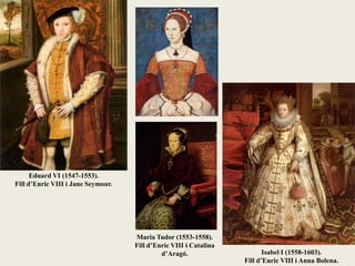 Eduard VI (1547-1553).
Fill d’Enric VIII i Jane Seymour.
Maria Tudor (1553-1558).
Fill d’Enric VIII i Catalina
d’Aragó. Isabel I (1558-1603).
Fill d’Enric VIII i Anna Bolena.
 
