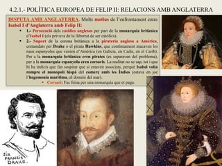 DISPUTA AMB ANGLATERRA. Molts motius de l’enfrontament entre
Isabel I d’Anglaterra amb Felip II:
 1.- Persecució dels catòlics anglesos per part de la monarquia britànica
d’Isabel I (els privava de la llibertat de ser catòlics).
 2.- Suport de la corona britànica a la pirateria anglesa a Amèrica,
comandats per Drake o el pirata Hawkins, que contínuament atacaven les
naus espanyoles que venien d’Amèrica (en Galícia, en Cadis, en el Carib).
Per a la monarquia britànica eren pirates (es separaven del problema),
per a la monarquia espanyola eren corsaris. La realitat no se sap, tot i que
hi ha indicis que fan sospitar que si estaven associats, perquè Isabel volia
rompre el monopoli hispà del comerç amb les Índies (estava en joc
l’hegemonia marítima, el domini del mar).
 Corsari: Fas feina per una monarquia que et paga.
4.2.1.- POLÍTICA EUROPEA DE FELIP II: RELACIONS AMB ANGLATERRA
 